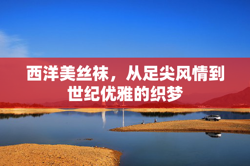 西洋美丝袜,从足尖风情到世纪优雅的织梦