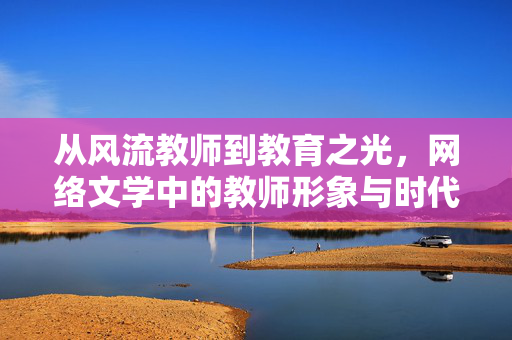 从风流教师到教育之光,网络文学中的教师形象与时代反思,从风流教师到教育之光,网络文学教师形象的时代反思