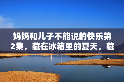 妈妈和儿子不能说的快乐第2集,藏在冰箱里的夏天,藏在冰箱里的夏天,妈妈和儿子不能说的快乐2