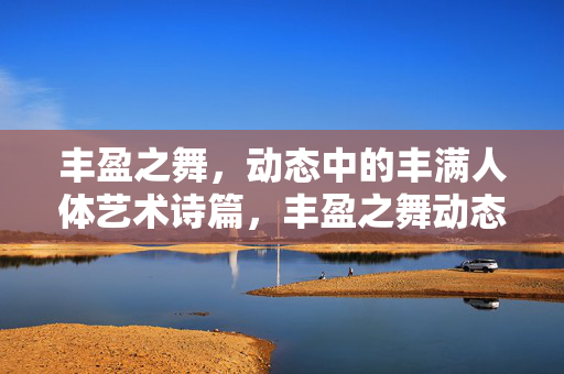 丰盈之舞,动态中的丰满人体艺术诗篇,丰盈之舞动态人体艺术诗篇