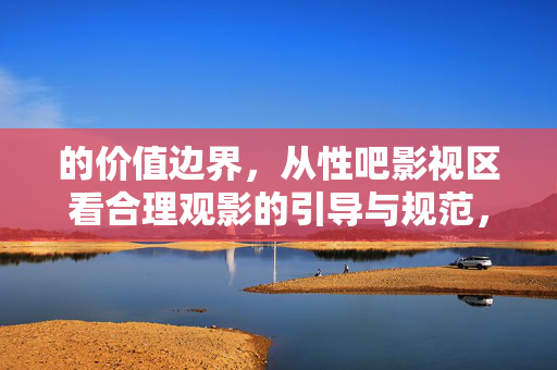 的价值边界,从性吧影视区看合理观影的引导与规范,性吧影视区的价值边界与合理观影引导规范