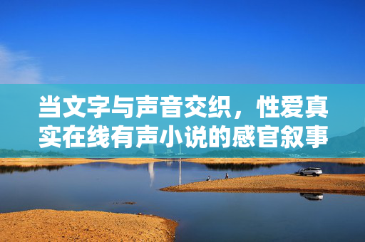 当文字与声音交织,性爱真实在线有声小说的感官叙事探索,文字与声音交织,性爱真实有声小说的感官叙事探索