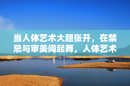 当人体艺术大胆张开,在禁忌与审美间起舞,人体艺术,在禁忌与审美间大胆起舞