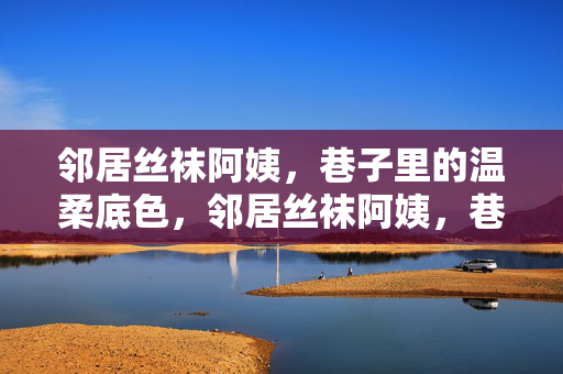 邻居丝袜阿姨,巷子里的温柔底色,邻居丝袜阿姨,巷子里的温柔底色