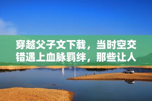 穿越父子文下载,当时空交错遇上血脉羁绊,那些让人泪目的故事