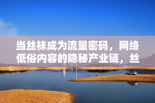 当丝袜成为流量密码,网络低俗内容的隐秘产业链,丝袜流量密码,网络低俗内容隐秘产业链
