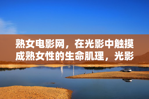 熟女电影网,在光影中触摸成熟女性的生命肌理,光影中的熟女生命肌理