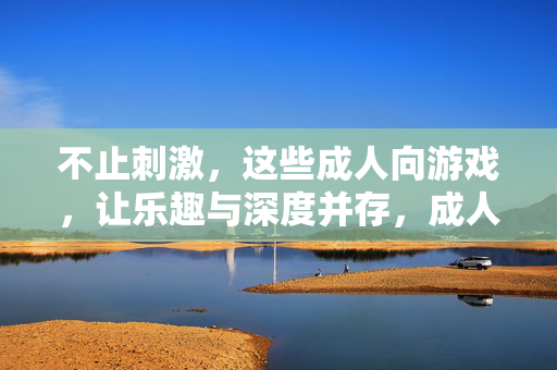 不止刺激,这些成人向游戏,让乐趣与深度并存,成人向游戏不止刺激,乐趣与深度并存