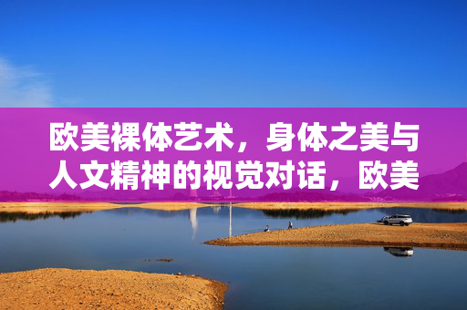欧美裸体艺术,身体之美与人文精神的视觉对话,欧美裸体艺术,身体之美与人文精神的视觉对话