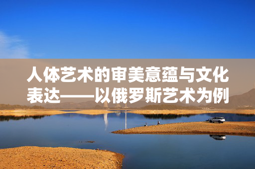 人体艺术的审美意蕴与文化表达——以俄罗斯艺术为例,人体艺术的审美意蕴与文化表达——以俄罗斯艺术为例