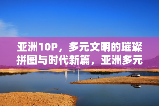 亚洲10P,多元文明的璀璨拼图与时代新篇,亚洲多元文明的璀璨拼图与时代新篇
