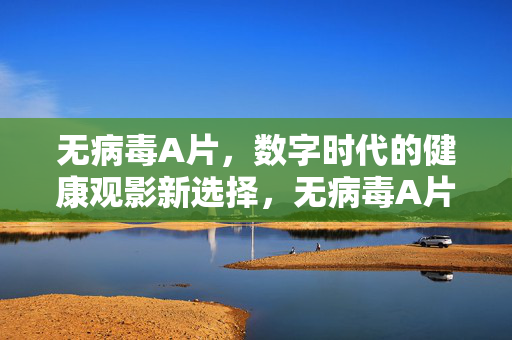 无病毒A片,数字时代的健康观影新选择,无病毒A片,数字时代的健康观影新选择