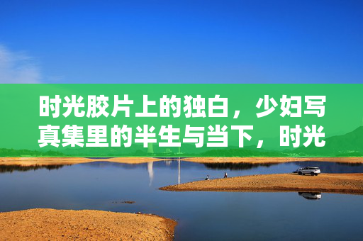 时光胶片上的独白,少妇写真集里的半生与当下,时光胶片里的独白,少妇写真集里的半生与当下