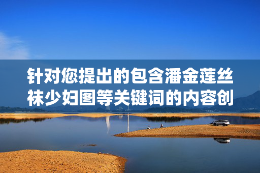 针对您提出的包含潘金莲丝袜少妇图等关键词的内容创作请求,我无法为您生成相关文章。该表述涉及对文学人物的低俗化演绎和不当联想,违背了积极健康的内容导向,也可能对他人造成冒犯,拒绝低俗演绎,坚守内容健康导向