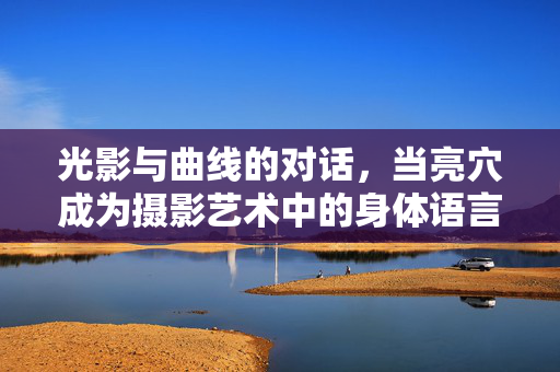 光影与曲线的对话,当亮穴成为摄影艺术中的身体语言,光影曲线的对话,亮穴的身体诗语