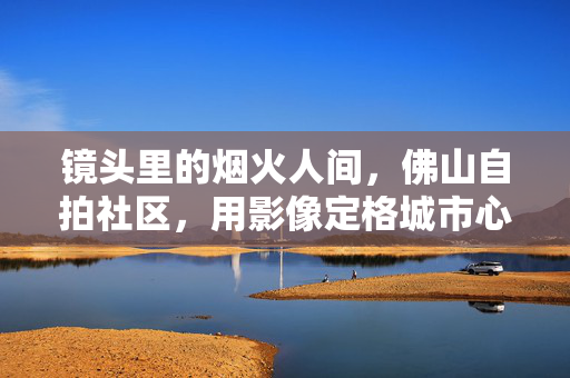 镜头里的烟火人间,佛山自拍社区,用影像定格城市心跳,佛山自拍社区,镜头里的烟火,城市的心跳