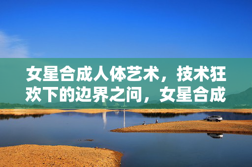 女星合成人体艺术，技术狂欢下的边界之问，女星合成人体艺术，技术狂欢下的边界之问