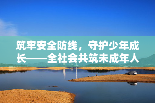 筑牢安全防线,守护少年成长——全社会共筑未成年人保护屏障