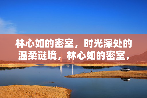 林心如的密室,时光深处的温柔谜境,林心如的密室,时光深处的温柔谜境