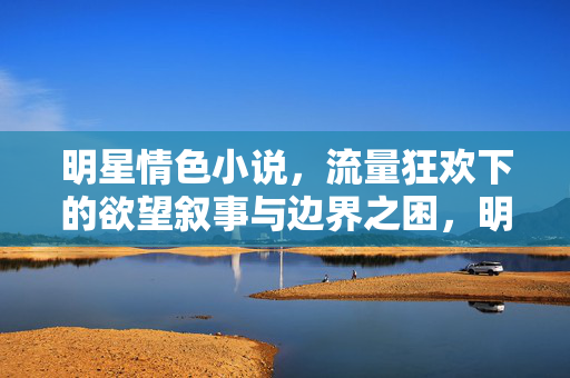 明星情色小说,流量狂欢下的欲望叙事与边界之困,明星情色小说,流量狂欢下的欲望叙事与边界之困