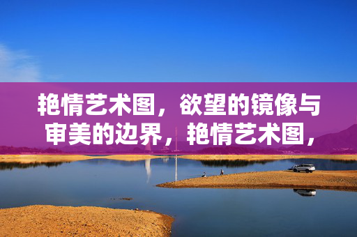 艳情艺术图,欲望的镜像与审美的边界,艳情艺术图,欲望镜像与审美边界