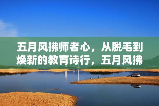 五月风拂师者心,从脱毛到焕新的教育诗行,五月风拂师心,从褪旧到焕新的教育诗