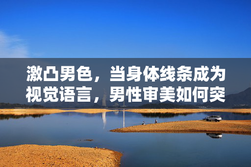 激凸男色,当身体线条成为视觉语言,男性审美如何突破边界?