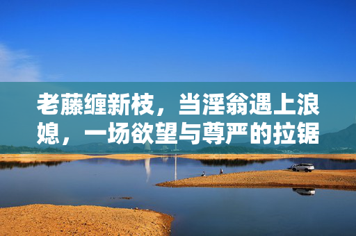 老藤缠新枝,当淫翁遇上浪媳,一场欲望与尊严的拉锯战,老藤缠新枝,欲望与尊严的拉锯战