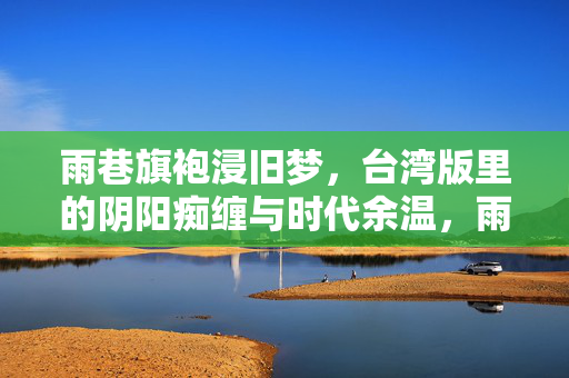 雨巷旗袍浸旧梦,台湾版里的阴阳痴缠与时代余温,雨巷旗袍浸痴缠,台湾旧梦的时代余温