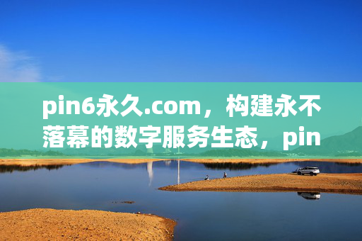 pin6永久.com,构建永不落幕的数字服务生态,pin6永久.com,构建永不落幕的数字服务生态