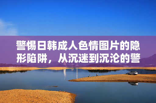 警惕日韩成人色情图片的隐形陷阱,从沉迷到沉沦的警示