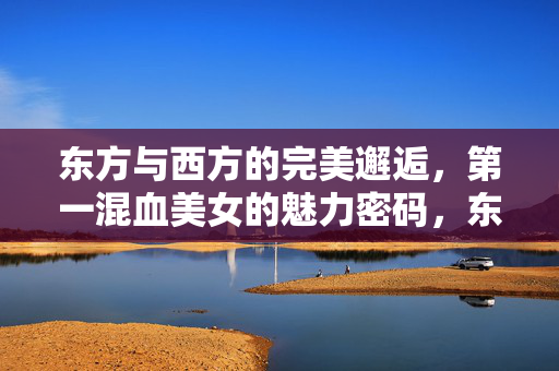 东方与西方的完美邂逅,第一混血美女的魅力密码,东西方完美邂逅,混血美女的魅力密码