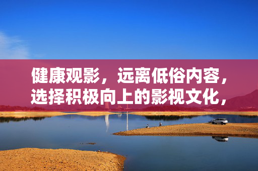 健康观影,远离低俗内容,选择积极向上的影视文化,健康观影,远离低俗,积极向上