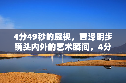 4分49秒的凝视,吉泽明步镜头内外的艺术瞬间,4分49秒凝视,吉泽明步镜头内外的艺术瞬间