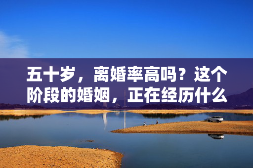 五十岁,离婚率高吗?这个阶段的婚姻,正在经历什么?五十岁婚姻,离婚率高吗?正经历什么?