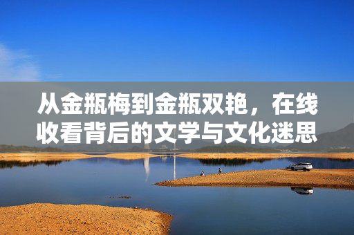 从金瓶梅到金瓶双艳,在线收看背后的文学与文化迷思,金瓶梅到金瓶双艳,在线观看的文学改编与文化迷思