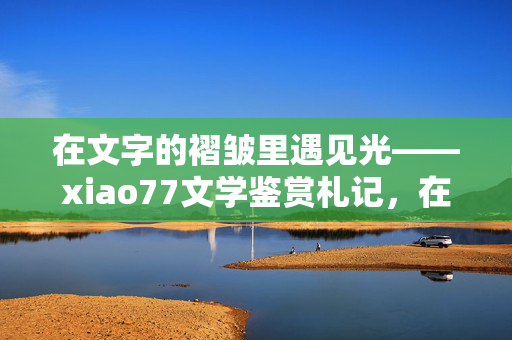 在文字的褶皱里遇见光——xiao77文学鉴赏札记,在文字的褶皱里遇见光——xiao77文学鉴赏札记