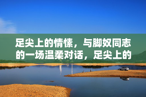 足尖上的情愫,与脚奴同志的一场温柔对话,足尖上的情愫,与脚奴同志的温柔对话
