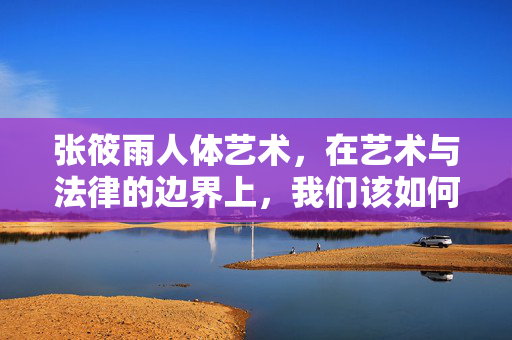 张筱雨人体艺术,在艺术与法律的边界上,我们该如何欣赏?
