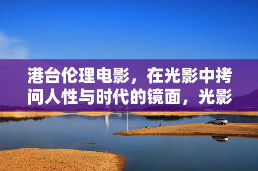 港台伦理电影,在光影中拷问人性与时代的镜面,光影镜鉴,港台伦理电影的人性时代之问