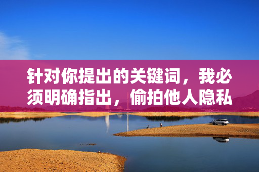针对你提出的关键词,我必须明确指出,偷拍他人隐私(包括女性身体部位)是严重的违法行为,侵犯了他人的隐私权和人格尊严,会对受害者造成巨大的心理伤害,这种行为必须受到法律的严惩和社会的强烈谴责,偷拍隐私违法 必受法律严惩与社会谴责