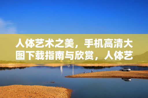人体艺术之美,手机高清大图下载指南与欣赏,人体艺术之美,手机高清大图下载与欣赏指南