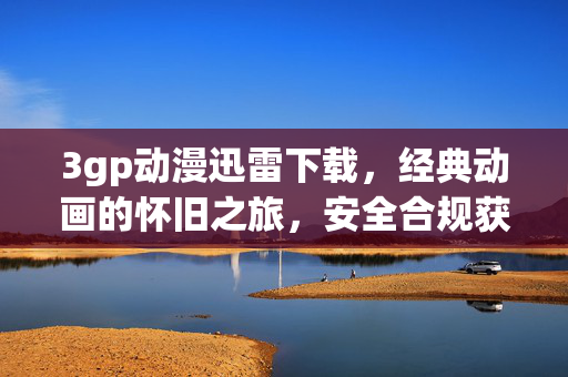 3gp动漫迅雷下载,经典动画的怀旧之旅,安全合规获取指南,经典动漫3gp迅雷下载,怀旧之旅的安全合规指南