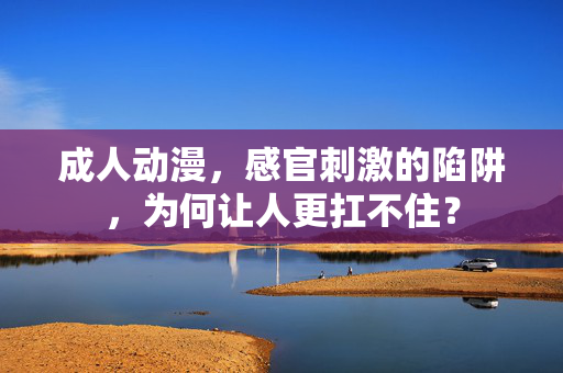 成人动漫,感官刺激的陷阱,为何让人更扛不住?