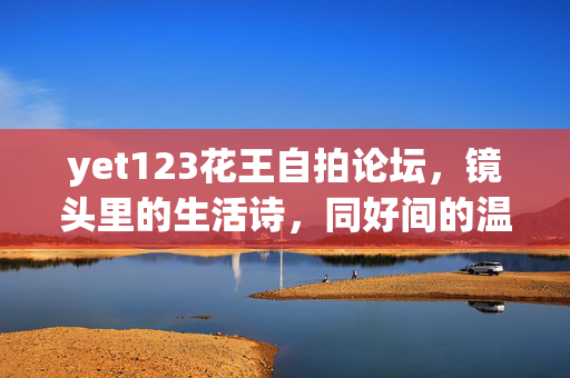 yet123花王自拍论坛,镜头里的生活诗,同好间的温暖圈,镜头里的生活诗,同好温暖圈
