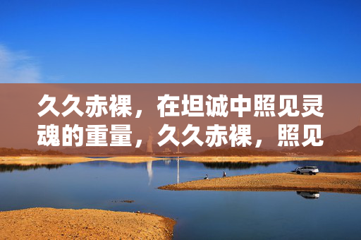 久久赤裸,在坦诚中照见灵魂的重量,久久赤裸,照见灵魂的重量
