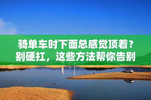 骑单车时下面总感觉顶着?别硬扛,这些方法帮你告别不适,骑单车裆部总顶着?告别不适有妙招