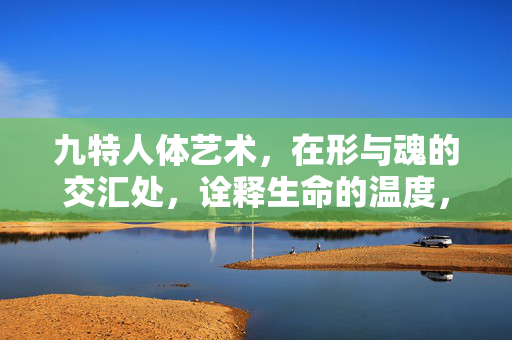 九特人体艺术,在形与魂的交汇处,诠释生命的温度,九特人体艺术,形魂交汇的生命温度