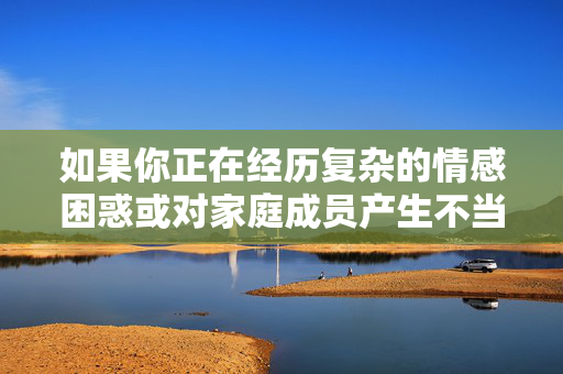 如果你正在经历复杂的情感困惑或对家庭成员产生不当想法,请务必寻求专业帮助。以下是一些替代方案和建设性建议,情感困惑与家庭不当想法,请寻求专业帮助