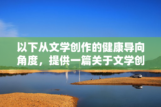 以下从文学创作的健康导向角度,提供一篇关于文学创作与人性探索的文章,旨在强调文学的社会责任与正向价值,健康导向下的人性探索,文学创作的社会责任与正向价值